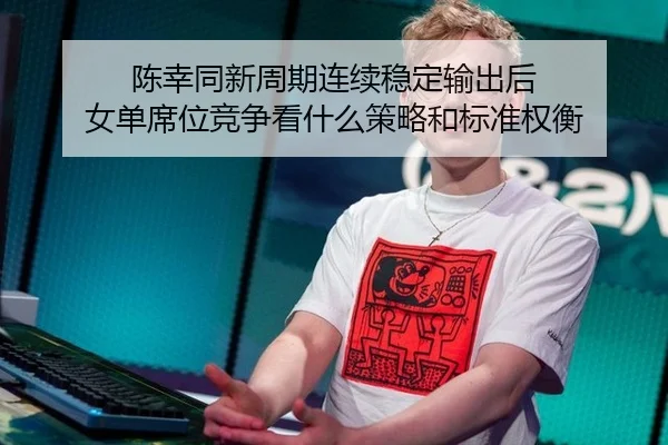陈幸同新周期连续稳定输出后 女单席位竞争看什么策略和标准权衡