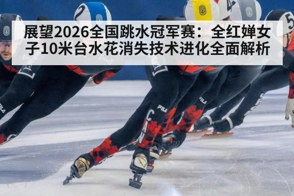 展望2026全国跳水冠军赛：全红婵女子10米台水花消失技术进化全面解析
